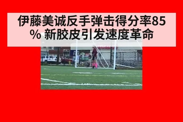 伊藤美诚反手弹击得分率85% 新胶皮引发速度革命