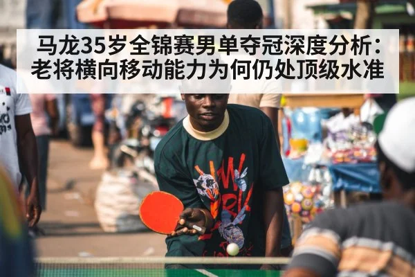 马龙35岁全锦赛男单夺冠深度分析:老将横向移动能力为何仍处顶级水准
